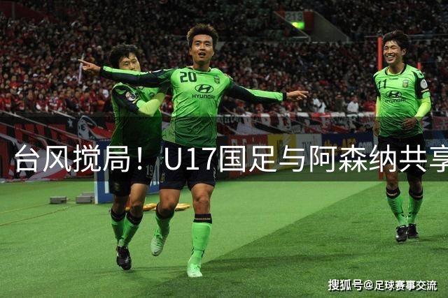 台风搅局！U17国足与阿森纳共享明日之星冠军杯 赵松源荣膺最佳