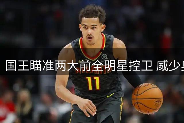 国王瞄准两大前全明星控卫 威少奥拉迪波有望加盟