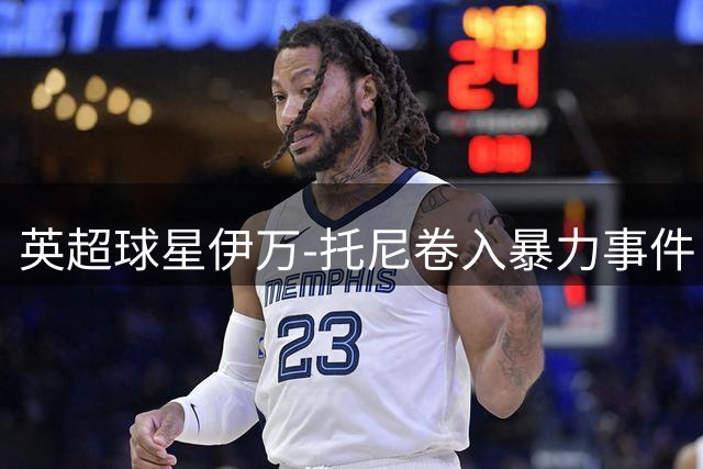 英超球星伊万-托尼卷入暴力事件 9月底将面临法庭审判